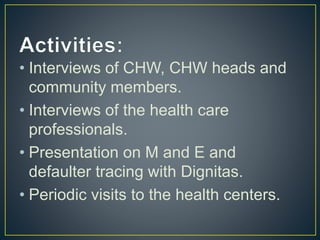 • Interviews of CHW, CHW heads and
community members.
• Interviews of the health care
professionals.
• Presentation on M and E and
defaulter tracing with Dignitas.
• Periodic visits to the health centers.
 