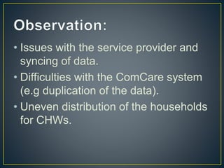 • Issues with the service provider and
syncing of data.
• Difficulties with the ComCare system
(e.g duplication of the data).
• Uneven distribution of the households
for CHWs.
 