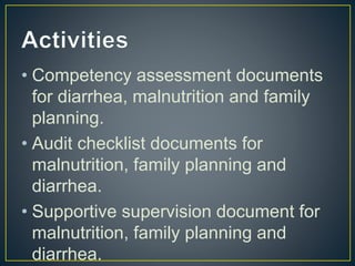 • Competency assessment documents
for diarrhea, malnutrition and family
planning.
• Audit checklist documents for
malnutrition, family planning and
diarrhea.
• Supportive supervision document for
malnutrition, family planning and
diarrhea.
 