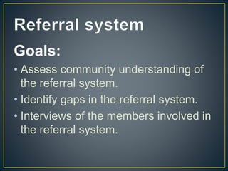 Goals:
• Assess community understanding of
the referral system.
• Identify gaps in the referral system.
• Interviews of the members involved in
the referral system.
 