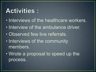 • Interviews of the healthcare workers.
• Interview of the ambulance driver.
• Observed few live referrals.
• Interviews of the community
members.
• Wrote a proposal to speed up the
process.
 