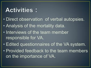 • Direct observation of verbal autopsies.
• Analysis of the mortality data.
• Interviews of the team member
responsible for VA.
• Edited questionnaires of the VA system.
• Provided feedback to the team members
on the importance of VA.
 