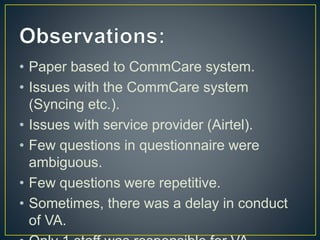 • Paper based to CommCare system.
• Issues with the CommCare system
(Syncing etc.).
• Issues with service provider (Airtel).
• Few questions in questionnaire were
ambiguous.
• Few questions were repetitive.
• Sometimes, there was a delay in conduct
of VA.
 