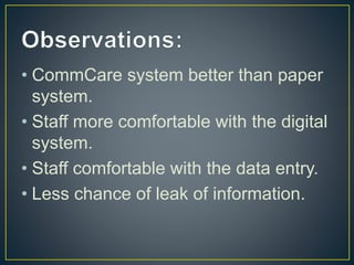 • CommCare system better than paper
system.
• Staff more comfortable with the digital
system.
• Staff comfortable with the data entry.
• Less chance of leak of information.
 