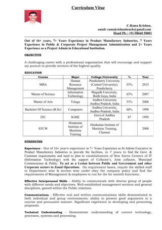 Curriculum Vitae
C.Rama Krishna,
email: ramakrishnabeach@gmail.com
Hand Ph : +91-98660 50801
Out of 16+ years, 7+ Years Experience in Product Manufactory Industries, 7 Years
Experience in Public & Corporate Project Management Administration and 2+ Years
Experience as a Project Admin in Educational Institution.
OBJECTIVE
A challenging career with a professional organization that will encourage and support
my pursuit to provide services of the highest quality.
EDUCATION
STRENGTHS
Experience – Out of 16+ year’s experience in 7+ Years Experience as Sr.Admin Executive in
Product Manufactory Industries to provide the facilities, in 7 years to find the Govt. &
Customer requirements and need to plan to establishments of New Eseva Centers of IT
(Information Technology) with the support of Collector’s, Joint collector, Municipal
Commissioner & Public. To act as a Lesion between Public and Government and other
Corporate sectors to Zonal Operations. On requirement bases, requite the skilled staff
to Department wise & section wise under obey the company policy and find the
requirements of Management & employees to run for the for smooth functions..
Effective Interpersonal Skills – Ability to communicate with diverse group of people
with different needs and objectives. Well-established management services and general
disciplines, gained within the Public relations.
Communications – Effective oral and written communications skills demonstrated in
both individual and group environments; ability to present good arguments in a
concise and persuasive manner. Significant experience in developing and presenting
proposals.
Technical Understanding – Demonstrate understanding of current technology,
processes, systems and processing.
Course Major College/University % Year
MBA
Human
Resource
Management
Pondicherry University
(Central University),
Pondicherry
55% 2015
Master of Science
Information
Technology
Magadh University,
Bodh Gaya, India
63% 2007
Master of Arts Telugu
Andhra University
Andhra Pradesh, India
53% 2006
Bachelor Of Science (B.Sc) Computers
Andhra University,
Andhra Pradesh, India
60% 1998
ITC IGME
Govt.of Andhra
Pradesh
87 1995
STCW
Hindustan
Institute of
Maritime
Training
Hindustan Institute of
Maritime Training,
Chennai
2000
 