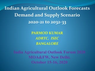 Indian Agricultural Outlook Forecasts
Demand and Supply Scenario
2020-21 to 2032-33
PARMOD KUMAR
ADRTC, ISEC
BANGALORE
India Agricultural Outlook Forum 2020
MOA&FW, New Delhi.
October 15-16, 2020
 