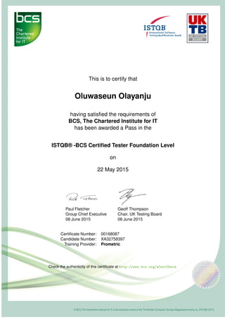 This is to certify that
Oluwaseun Olayanju
having satisﬁed the requirements of
BCS, The Chartered Institute for IT
has been awarded a Pass in the
ISTQB® -BCS Certiﬁed Tester Foundation Level
on
22 May 2015
Paul Fletcher
Group Chief Executive
08 June 2015
Geoff Thompson
Chair, UK Testing Board
08 June 2015
Certiﬁcate Number: 00168087
Candidate Number: XA32758397
Training Provider: Prometric
Check the authenticity of this certiﬁcate at http://www.bcs.org/eCertCheck
 