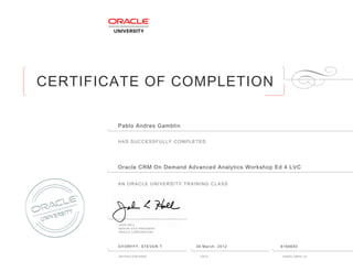 CERTIFICATE OF COMPLETION
HAS SUCCESSFULLY COMPLETED
AN ORACLE UNIVERSITY TRAINING CLASS
JOHN HALL
SENIOR VICE PRESIDENT
ORACLE CORPORATION
INSTRUCTOR NAME DATE ENROLLMENT ID
Pablo Andres Gamblin
Oracle CRM On Demand Advanced Analytics Workshop Ed 4 LVC
GYORFFY, STEVEN T 30 March, 2012 6160650
 