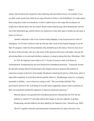 Klein 2
actions. One should not be a hypocrite when enforcing self-censorship at home. For example, if you
say dirty words around your child, do not expect him/her to follow a rule forbidding it. If a radio station
starts using dirty words in its broadcast, or allows explicit lyrics in the songs that are played, one
simply has to flip the dial to the next station. Radio listener-ship has gone down dramatically with the
rise of the information age, and the choices are numerous to what other types of media one can enjoy at
home or in the car.
Another valid point is that if one overuses strong language, it may be perceived as a lack of
intelligence. As if writers could not come up with any other words in the English language to use for
their TV program. Under the first amendment, they should be given the choice. However, they are at
the mercy of the networks, who are at the mercy of the sponsors (same goes with radio), who pay the
advertising dollars to try and reach whichever audience is tuning in during that time. (Merelman, 1984)
In 1978, the Supreme Court ruled in FCC v Pacifica Foundation that of all forms of
communication, broadcasting has the most limited First Amendment protection. "Among the reasons
for specially treating indecent broadcasting is the uniquely pervasive presence that medium of
expression occupies in the lives of our people. Broadcasts extend into the privacy of the home, and it is
impossible completely to avoid those that are patently offensive. Broadcasting, moreover, is uniquely
accessible to children…even to those too young to read." The court further held that "The
government's interest in the ‘well-being of its youth' and in supporting ‘parents' claim to authority in
their own household' justified the regulation of otherwise protected expression."
Obscene speech is not granted First Amendment protection. Beyond that, the FCC has the
authority to sanction TV and radio stations that engage in obscene, indecent, or profane
broadcasting, and that authority has been upheld by the Supreme Court. (Parentstv.org, 2003)
The FCC regulates interstate and international communications by radio, television, wire,
 