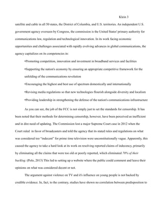 Klein 3
satellite and cable in all 50 states, the District of Columbia, and U.S. territories. An independent U.S.
government agency overseen by Congress, the commission is the United States' primary authority for
communications law, regulation and technological innovation. In its work facing economic
opportunities and challenges associated with rapidly evolving advances in global communications, the
agency capitalizes on its competencies in:
•Promoting competition, innovation and investment in broadband services and facilities
•Supporting the nation's economy by ensuring an appropriate competitive framework for the
unfolding of the communications revolution
•Encouraging the highest and best use of spectrum domestically and internationally
•Revising media regulations so that new technologies flourish alongside diversity and localism
•Providing leadership in strengthening the defense of the nation's communications infrastructure
As you can see, the job of the FCC is not simply just to set the standards for censorship. It has
been noted that their methods for determining censorship, however, have been perceived as inefficient
and in dire need of updating. The Commission lost a major Supreme Court case in 2012 when the
Court ruled in favor of broadcasters and told the agency that its stated rules and regulations on what
was considered too “indecent” for prime time television were unconstitutionally vague. Apparently, this
caused the agency to take a hard look at its work on resolving reported claims of indecency, primarily
by eliminating all the claims that were too old or poorly reported, which eliminated 70% of their
backlog. (Polo, 2013) This led to setting up a website where the public could comment and leave their
opinions on what was considered decent or not.
The argument against violence on TV and it's influence on young people is not backed by
credible evidence. In, fact, to the contrary, studies have shown no correlation between predisposition to
 