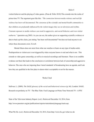 Klein 4
violent behavior and the playing of video games. (Penn & Teller 2010) This extends into the realm of
prime-time TV. The argument goes like this: “The connection between media violence and real life
violence has been well documented. The consensus of the scientific and mental health communities is
that children are profoundly influenced by the violent images they see on television and in films.
Constant exposure to media violence can result in aggressive, anti-social behavior, and even violent
outbursts.” (parentstv.org 2003) As you can see, the author gives no supporting scientific evidence or
data to back up this claim, just stating “has been well documented” but does not lead anyone to see
where these documents exist, if at all.
Mental illness does not stem from what one watches or hears on any type of media outlet.
Predisposition to violent acts is not triggered by what everyone knows is real and what is not. This
extends to video game censorship, as well as in musical recordings and literature. There is no credible
evidence out there that leads to the conclusion or correlation between lack of censorship and aggressive
behavior. The ones who are imposing these 'moral standards' of broadcasting have an agenda, and I ask
how they are qualified in the first place to deem what is acceptable or not for the masses.
Works Cited
Sullivan, L. (2009). The SAGE glossary of the social and behavioral sciences (p. 66). London: SAGE.
Research on profanity on TV - The Blue Tube: Foul Language on Prime Time Network TV - A PTC
State of the Television Industry Report. (n.d.). Retrieved December 10, 2014, from
http://www.parentstv.org/ptc/publications/reports/stateindustrylanguage/main.asp
What We Do. (n.d.). Retrieved December 10, 2014, from http://www.fcc.gov/what-we-do
 
