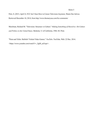 Klein 5
Polo, S. (2013, April 2). FCC Isn’t Sure How to Censor Television Anymore, Wants Our Advice.
Retrieved December 10, 2014, from http://www.themarysue.com/fcc-comments/
Merelman, Richard M. "Television: Structure vs Culture." Making Something of Ourselves: On Culture
and Politics in the United States. Berkeley: U of California, 1984. 84. Print.
"Penn and Teller: Bullshit! Violent Video Games." YouTube. YouTube. Web. 22 Dec. 2014.
<https://www.youtube.com/watch?v=_SgM_acEsqw>.
 
