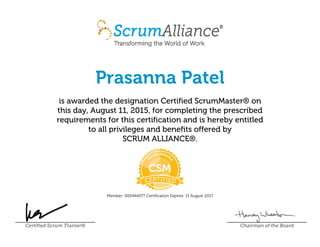 Prasanna Patel
is awarded the designation Certified ScrumMaster® on
this day, August 11, 2015, for completing the prescribed
requirements for this certification and is hereby entitled
to all privileges and benefits offered by
SCRUM ALLIANCE®.
Member: 000444077 Certification Expires: 11 August 2017
Certified Scrum Trainer® Chairman of the Board
 