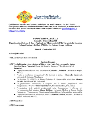 c/o Fondazione IDIS-Città della Scienza – Via Coroglio 104 80124 – NAPOLI - C.F. 95112500632
Sede operativa: ANFEA c/o DIPARTIMENTO DI MATEMATICA E FISICA, viale Lincoln, 5 - 81100 CASERTA
Presidente: Prof. Antonio D’Onofrio Tf. 0823322137, fax 0823322137 e-mail presidente@anfea.it
http://www.anfea.it/
3° CONGRESSO NAZIONALE
Roma 27 e 28 novembre 2015
Dipartimento di Scienze di Base e Applicate per l'Ingegneria (SBAI), Università La Sapienza
Aula dei Seminari (Edificio RM004), Via Antonio Scarpa 16, Roma
Venerdì 27 novembre 2015
9:30 Registrazione
10:00 Apertura e Saluti istituzionali
Sessione Generale
10:30 Tavola Rotonda - La professione di Fisico: cosa è stato fatto e prospettive future
Coordina Mario Piacentini, Università Roma La Sapienza, V.Presidente ANFeA
Interventi
• La professione di Fisico: cosa è stato fatto. Giancarlo Gialanella, Università di Napoli,
ANFeA
• Profilo e condizione occupazionale dei laureati in fisica. Giancarlo Gasperoni,
Università di Bologna, AlmaLaurea
• La direttiva 2013/55/UE e il Piano Nazionale di riforma delle professioni. Giorgio
Berloffa, Presidente CNA Professioni
• La preparazione universitaria è adeguata per le attività professionali oltre
Insegnamento e Ricerca? Francesco Fidecaro, Università di Pisa, Con.scienze
• Presentazione delle attività professionali oltre Insegnamento e Ricerca per
l’orientamento degli studenti. Guido Goldoni, Università Modena e Reggio Emilia,
Delegato per l’Orientamento, Dipartimento Scienze Fisiche, Informatiche e Matematiche
• La professione di Fisico: prospettive future. Antonio D'Onofrio, Seconda Università di
Napoli, Presidente ANFeA
13:00 Discussione
13:30 Pausa pranzo
 