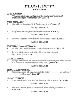 173. JUAN EL BAUTISTA
(LUCAS 3:1-22)
VERSO DE MEMORIA
"Y él fue por toda la región contigua al Jordán, predicando el bautismo del
arrepentimiento para perdón de pecados." (Lucas 3:3)
FALSO O VERDADERO
1. "Vino palabra de Dios a Juan, hijo de Zacarías, en el desierto." (Lucas 3:2)
FALSO O VERDADERO
2. Juan predicó en toda la región contigua del Océano Pacífico. (Lucas 3:3)
FALSO O VERDADERO
3. Juan vino a "Preparad el camino del Señor; y enderezad sus sendas." (Lucas 3:4 )
FALSO O VERDADERO
ENCIERRA LAS PALABRAS CORRECTAS
4. Juan dijo: "Haced, pues frutos (dignos, indignos) de arrepentimiento." (Lucas 3:8)
5. "Por tanto, todo árbol que no da ( mal, buen) fruto se corta y hecha en el
(fuego, la basura)." (Lucas 3:9)
FALSO O VERDADERO
6. Juan dijo: "Pero viene uno más poderoso que yo, de quien no soy digno de desatar la correa
de su calzado; él os bautizará en Espíritu Santo y fuego." (Lucas 3:16)
FALSO O VERDADERO
COMPLETA EL ESPACIO VACIO
7. "Aconteció que cuando todo el pueblo se bautizaba, también ___________ fue bautizado; y
__________ el cielo se abrió." (Lucas 3:21)
FALSO O VERDADERO
8. "Y descendió el Espíritu Santo sobré él en forma corporal, como paloma." (Lucas 3:22)
FALSO O VERDADERO
9. "Vino una voz del cielo que decía: Tú eres mi hijo amado; en ti tengo complacencia."
(Lucas 3:22)
FALSO O VERDADERO
 