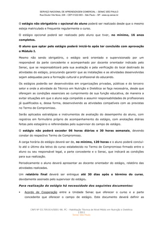 SERVIÇO NACIONAL DE APRENDIZAGEM COMERCIAL – SENAC SÃO PAULO
Rua Doutor Vila Nova, 228 – CEP 01222.903 – São Paulo – SP - www.sp.senac.br
CNPJ Nº 03.709.814/0001-98. PC - Habilitação Técnica de Nível Médio em Nutrição e Dietética
| 11 |
Senac São Paulo
O estágio não obrigatório e opcional do aluno poderá ser realizado desde que o mesmo
esteja matriculado e frequente regularmente o curso.
O estágio opcional poderá ser realizado pelo aluno que tiver, no mínimo, 16 anos
completos.
O aluno que optar pelo estágio poderá iniciá-lo após ter concluído com aprovação
o Módulo I.
Mesmo não sendo obrigatório, o estágio será orientado e supervisionado por um
responsável da parte concedente e acompanhado por docente orientador indicado pelo
Senac, que se responsabilizará pela sua avaliação e pela verificação do local destinado às
atividades do estágio, procurando garantir que as instalações e as atividades desenvolvidas
sejam adequadas para a formação cultural e profissional do educando.
Os estágios poderão ser desenvolvidos em organizações privadas, públicas e do terceiro
setor e onde a atividade do Técnico em Nutrição e Dietética se faça necessária, desde que
ofereçam as condições essenciais ao cumprimento de sua função educativa, de maneira a
evitar situações em que o aluno seja compelido a assumir responsabilidades de profissionais
já qualificados e, dessa forma, desenvolvendo as atividades compatíveis com as previstas
no Termo de Compromisso.
Serão aplicados estratégias e instrumentos de avaliação do desempenho do aluno, com
registros em formulário próprio de acompanhamento do estágio, com anotações diárias
feitas pelo estagiário e referendadas pelo supervisor do campo de estágio.
O estágio não poderá exceder 06 horas diárias e 30 horas semanais, devendo
constar do respectivo Termo de Compromisso.
A carga horária do estágio deverá ser de, no mínimo, 120 horas e o aluno poderá concluí-
lo até o último dia letivo do curso estabelecido no Termo de Compromisso firmado entre o
aluno ou seu responsável legal, a parte concedente e o Senac, que indicará as condições
para sua realização.
Periodicamente o aluno deverá apresentar ao docente orientador do estágio, relatório das
atividades realizadas.
Um relatório final deverá ser entregue até 30 dias após o término do curso,
devidamente assinado pelo supervisor do estágio.
Para realização do estágio há necessidade dos seguintes documentos:
 Acordo de Cooperação entre a Unidade Senac que oferecer o curso e a parte
concedente que oferecer o campo de estágio. Este documento deverá definir as
 