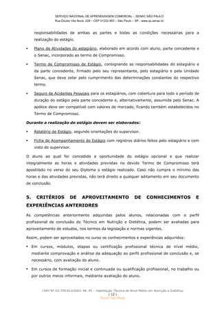 SERVIÇO NACIONAL DE APRENDIZAGEM COMERCIAL – SENAC SÃO PAULO
Rua Doutor Vila Nova, 228 – CEP 01222.903 – São Paulo – SP - www.sp.senac.br
CNPJ Nº 03.709.814/0001-98. PC - Habilitação Técnica de Nível Médio em Nutrição e Dietética
| 12 |
Senac São Paulo
responsabilidades de ambas as partes e todas as condições necessárias para a
realização do estágio.
 Plano de Atividades do estagiário, elaborado em acordo com aluno, parte concedente e
o Senac, incorporado ao termo de Compromisso.
 Termo de Compromisso de Estágio, consignando as responsabilidades do estagiário e
da parte concedente, firmado pelo seu representante, pelo estagiário e pela Unidade
Senac, que deve zelar pelo cumprimento das determinações constantes do respectivo
termo.
 Seguro de Acidentes Pessoais para os estagiários, com cobertura para todo o período de
duração do estágio pela parte concedente e, alternativamente, assumida pelo Senac. A
apólice deve ser compatível com valores de mercado, ficando também estabelecidos no
Termo de Compromisso.
Durante a realização do estágio devem ser elaborados:
 Relatório de Estágio, segundo orientações do supervisor.
 Ficha de Acompanhamento de Estágio com registros diários feitos pelo estagiário e com
visto do supervisor.
O aluno ao qual for concedida a oportunidade do estágio opcional e que realizar
integralmente as horas e atividades previstas no devido Termo de Compromisso terá
apostilado no verso do seu Diploma o estágio realizado. Caso não cumpra o mínimo das
horas e das atividades previstas, não terá direito a qualquer aditamento em seu documento
de conclusão.
5. CRITÉRIOS DE APROVEITAMENTO DE CONHECIMENTOS E
EXPERIÊNCIAS ANTERIORES
As competências anteriormente adquiridas pelos alunos, relacionadas com o perfil
profissional de conclusão do Técnico em Nutrição e Dietética, podem ser avaliadas para
aproveitamento de estudos, nos termos da legislação e normas vigentes.
Assim, podem ser aproveitados no curso os conhecimentos e experiências adquiridos:
 Em cursos, módulos, etapas ou certificação profissional técnica de nível médio,
mediante comprovação e análise da adequação ao perfil profissional de conclusão e, se
necessário, com avaliação do aluno.
 Em cursos de formação inicial e continuada ou qualificação profissional, no trabalho ou
por outros meios informais, mediante avaliação do aluno.
 