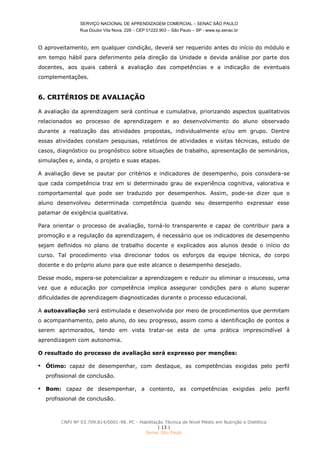 SERVIÇO NACIONAL DE APRENDIZAGEM COMERCIAL – SENAC SÃO PAULO
Rua Doutor Vila Nova, 228 – CEP 01222.903 – São Paulo – SP - www.sp.senac.br
CNPJ Nº 03.709.814/0001-98. PC - Habilitação Técnica de Nível Médio em Nutrição e Dietética
| 13 |
Senac São Paulo
O aproveitamento, em qualquer condição, deverá ser requerido antes do início do módulo e
em tempo hábil para deferimento pela direção da Unidade e devida análise por parte dos
docentes, aos quais caberá a avaliação das competências e a indicação de eventuais
complementações.
6. CRITÉRIOS DE AVALIAÇÃO
A avaliação da aprendizagem será contínua e cumulativa, priorizando aspectos qualitativos
relacionados ao processo de aprendizagem e ao desenvolvimento do aluno observado
durante a realização das atividades propostas, individualmente e/ou em grupo. Dentre
essas atividades constam pesquisas, relatórios de atividades e visitas técnicas, estudo de
casos, diagnóstico ou prognóstico sobre situações de trabalho, apresentação de seminários,
simulações e, ainda, o projeto e suas etapas.
A avaliação deve se pautar por critérios e indicadores de desempenho, pois considera-se
que cada competência traz em si determinado grau de experiência cognitiva, valorativa e
comportamental que pode ser traduzido por desempenhos. Assim, pode-se dizer que o
aluno desenvolveu determinada competência quando seu desempenho expressar esse
patamar de exigência qualitativa.
Para orientar o processo de avaliação, torná-lo transparente e capaz de contribuir para a
promoção e a regulação da aprendizagem, é necessário que os indicadores de desempenho
sejam definidos no plano de trabalho docente e explicados aos alunos desde o início do
curso. Tal procedimento visa direcionar todos os esforços da equipe técnica, do corpo
docente e do próprio aluno para que este alcance o desempenho desejado.
Desse modo, espera-se potencializar a aprendizagem e reduzir ou eliminar o insucesso, uma
vez que a educação por competência implica assegurar condições para o aluno superar
dificuldades de aprendizagem diagnosticadas durante o processo educacional.
A autoavaliação será estimulada e desenvolvida por meio de procedimentos que permitam
o acompanhamento, pelo aluno, do seu progresso, assim como a identificação de pontos a
serem aprimorados, tendo em vista tratar-se esta de uma prática imprescindível à
aprendizagem com autonomia.
O resultado do processo de avaliação será expresso por menções:
 Ótimo: capaz de desempenhar, com destaque, as competências exigidas pelo perfil
profissional de conclusão.
 Bom: capaz de desempenhar, a contento, as competências exigidas pelo perfil
profissional de conclusão.
 