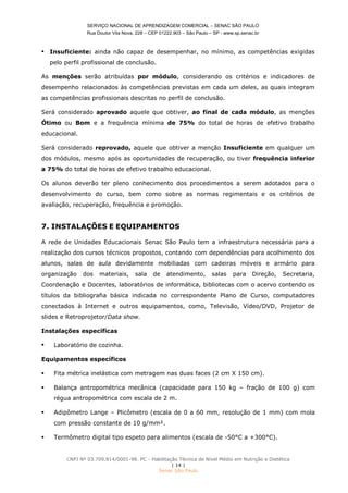 SERVIÇO NACIONAL DE APRENDIZAGEM COMERCIAL – SENAC SÃO PAULO
Rua Doutor Vila Nova, 228 – CEP 01222.903 – São Paulo – SP - www.sp.senac.br
CNPJ Nº 03.709.814/0001-98. PC - Habilitação Técnica de Nível Médio em Nutrição e Dietética
| 14 |
Senac São Paulo
 Insuficiente: ainda não capaz de desempenhar, no mínimo, as competências exigidas
pelo perfil profissional de conclusão.
As menções serão atribuídas por módulo, considerando os critérios e indicadores de
desempenho relacionados às competências previstas em cada um deles, as quais integram
as competências profissionais descritas no perfil de conclusão.
Será considerado aprovado aquele que obtiver, ao final de cada módulo, as menções
Ótimo ou Bom e a frequência mínima de 75% do total de horas de efetivo trabalho
educacional.
Será considerado reprovado, aquele que obtiver a menção Insuficiente em qualquer um
dos módulos, mesmo após as oportunidades de recuperação, ou tiver frequência inferior
a 75% do total de horas de efetivo trabalho educacional.
Os alunos deverão ter pleno conhecimento dos procedimentos a serem adotados para o
desenvolvimento do curso, bem como sobre as normas regimentais e os critérios de
avaliação, recuperação, frequência e promoção.
7. INSTALAÇÕES E EQUIPAMENTOS
A rede de Unidades Educacionais Senac São Paulo tem a infraestrutura necessária para a
realização dos cursos técnicos propostos, contando com dependências para acolhimento dos
alunos, salas de aula devidamente mobiliadas com cadeiras móveis e armário para
organização dos materiais, sala de atendimento, salas para Direção, Secretaria,
Coordenação e Docentes, laboratórios de informática, bibliotecas com o acervo contendo os
títulos da bibliografia básica indicada no correspondente Plano de Curso, computadores
conectados à Internet e outros equipamentos, como, Televisão, Vídeo/DVD, Projetor de
slides e Retroprojetor/Data show.
Instalações específicas
 Laboratório de cozinha.
Equipamentos específicos
 Fita métrica inelástica com metragem nas duas faces (2 cm X 150 cm).
 Balança antropométrica mecânica (capacidade para 150 kg – fração de 100 g) com
régua antropométrica com escala de 2 m.
 Adipômetro Lange – Plicômetro (escala de 0 a 60 mm, resolução de 1 mm) com mola
com pressão constante de 10 g/mm².
 Termômetro digital tipo espeto para alimentos (escala de -50°C a +300°C).
 