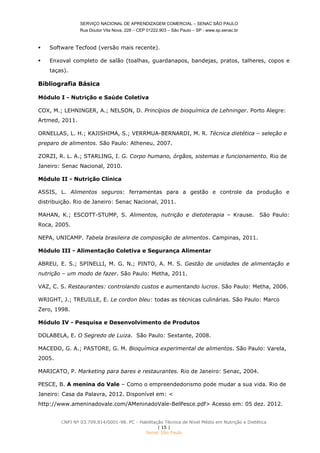 SERVIÇO NACIONAL DE APRENDIZAGEM COMERCIAL – SENAC SÃO PAULO
Rua Doutor Vila Nova, 228 – CEP 01222.903 – São Paulo – SP - www.sp.senac.br
CNPJ Nº 03.709.814/0001-98. PC - Habilitação Técnica de Nível Médio em Nutrição e Dietética
| 15 |
Senac São Paulo
 Software Tecfood (versão mais recente).
 Enxoval completo de salão (toalhas, guardanapos, bandejas, pratos, talheres, copos e
taças).
Bibliografia Básica
Módulo I - Nutrição e Saúde Coletiva
COX, M.; LEHNINGER, A.; NELSON, D. Princípios de bioquímica de Lehninger. Porto Alegre:
Artmed, 2011.
ORNELLAS, L. H.; KAJISHIMA, S.; VERRMUA-BERNARDI, M. R. Técnica dietética – seleção e
preparo de alimentos. São Paulo: Atheneu, 2007.
ZORZI, R. L. A.; STARLING, I. G. Corpo humano, órgãos, sistemas e funcionamento. Rio de
Janeiro: Senac Nacional, 2010.
Módulo II - Nutrição Clínica
ASSIS, L. Alimentos seguros: ferramentas para a gestão e controle da produção e
distribuição. Rio de Janeiro: Senac Nacional, 2011.
MAHAN, K.; ESCOTT-STUMP, S. Alimentos, nutrição e dietoterapia – Krause. São Paulo:
Roca, 2005.
NEPA, UNICAMP. Tabela brasileira de composição de alimentos. Campinas, 2011.
Módulo III - Alimentação Coletiva e Segurança Alimentar
ABREU, E. S.; SPINELLI, M. G. N.; PINTO, A. M. S. Gestão de unidades de alimentação e
nutrição – um modo de fazer. São Paulo: Metha, 2011.
VAZ, C. S. Restaurantes: controlando custos e aumentando lucros. São Paulo: Metha, 2006.
WRIGHT, J.; TREUILLE, E. Le cordon bleu: todas as técnicas culinárias. São Paulo: Marco
Zero, 1998.
Módulo IV - Pesquisa e Desenvolvimento de Produtos
DOLABELA, E. O Segredo de Luiza. São Paulo: Sextante, 2008.
MACEDO, G. A.; PASTORE, G. M. Bioquímica experimental de alimentos. São Paulo: Varela,
2005.
MARICATO, P. Marketing para bares e restaurantes. Rio de Janeiro: Senac, 2004.
PESCE, B. A menina do Vale – Como o empreendedorismo pode mudar a sua vida. Rio de
Janeiro: Casa da Palavra, 2012. Disponível em: <
http://www.ameninadovale.com/AMeninadoVale-BelPesce.pdf> Acesso em: 05 dez. 2012.
 