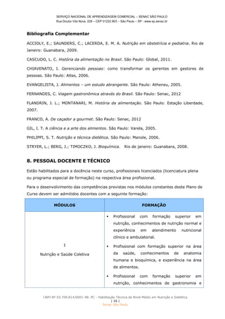 SERVIÇO NACIONAL DE APRENDIZAGEM COMERCIAL – SENAC SÃO PAULO
Rua Doutor Vila Nova, 228 – CEP 01222.903 – São Paulo – SP - www.sp.senac.br
CNPJ Nº 03.709.814/0001-98. PC - Habilitação Técnica de Nível Médio em Nutrição e Dietética
| 16 |
Senac São Paulo
Bibliografia Complementar
ACCIOLY, E.; SAUNDERS, C.; LACERDA, E. M. A. Nutrição em obstetrícia e pediatria. Rio de
Janeiro: Guanabara, 2009.
CASCUDO, L. C. História da alimentação no Brasil. São Paulo: Global, 2011.
CHIAVENATO, I. Gerenciando pessoas: como transformar os gerentes em gestores de
pessoas. São Paulo: Atlas, 2006.
EVANGELISTA, J. Alimentos – um estudo abrangente. São Paulo: Atheneu, 2005.
FERNANDES, C. Viagem gastronômica através do Brasil. São Paulo: Senac, 2012
FLANDRIN, J. L.; MONTANARI, M. História da alimentação. São Paulo: Estação Liberdade,
2007.
FRANCO, A. De caçador a gourmet. São Paulo: Senac, 2012
GIL, I. T. A ciência e a arte dos alimentos. São Paulo: Varela, 2005.
PHILIPPI, S. T. Nutrição e técnica dietética. São Paulo: Manole, 2006.
STRYER, L.; BERG, J.; TIMOCZKO, J. Bioquímica. Rio de janeiro: Guanabara, 2008.
8. PESSOAL DOCENTE E TÉCNICO
Estão habilitados para a docência neste curso, profissionais licenciados (licenciatura plena
ou programa especial de formação) na respectiva área profissional.
Para o desenvolvimento das competências previstas nos módulos constantes deste Plano de
Curso devem ser admitidos docentes com a seguinte formação:
MÓDULOS FORMAÇÃO
I
Nutrição e Saúde Coletiva
 Profissional com formação superior em
nutrição, conhecimentos de nutrição normal e
experiência em atendimento nutricional
clínico e ambulatorial.
 Profissional com formação superior na área
da saúde, conhecimentos de anatomia
humana e bioquímica, e experiência na área
de alimentos.
 Profissional com formação superior em
nutrição, conhecimentos de gastronomia e
 