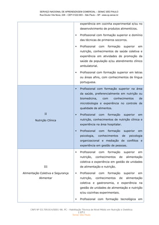 SERVIÇO NACIONAL DE APRENDIZAGEM COMERCIAL – SENAC SÃO PAULO
Rua Doutor Vila Nova, 228 – CEP 01222.903 – São Paulo – SP - www.sp.senac.br
CNPJ Nº 03.709.814/0001-98. PC - Habilitação Técnica de Nível Médio em Nutrição e Dietética
| 17 |
Senac São Paulo
experiência em cozinha experimental e/ou no
desenvolvimento de produtos alimentícios.
 Profissional com formação superior e domínio
das técnicas de primeiros socorros.
 Profissional com formação superior em
nutrição, conhecimentos de saúde coletiva e
experiência em atividades de promoção da
saúde da população e/ou atendimento clínico
ambulatorial.
 Profissional com formação superior em letras
ou áreas afins, com conhecimentos de língua
portuguesa.
II
Nutrição Clínica
 Profissional com formação superior na área
da saúde, preferencialmente em nutrição ou
biomedicina, com conhecimentos de
microbiologia e experiência no controle de
qualidade de alimentos.
 Profissional com formação superior em
nutrição, conhecimentos de nutrição clínica e
experiência na área hospitalar.
 Profissional com formação superior em
psicologia, conhecimentos de psicologia
organizacional e mediação de conflitos e
experiência em gestão de pessoas.
III
Alimentação Coletiva e Segurança
Alimentar
 Profissional com formação superior em
nutrição, conhecimentos de alimentação
coletiva e experiência em gestão de unidades
de alimentação e nutrição.
 Profissional com formação superior em
nutrição, conhecimentos de alimentação
coletiva e gastronomia, e experiência na
gestão de unidades de alimentação e nutrição
e/ou cozinhas experimentais.
 Profissional com formação tecnológica em
 