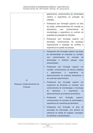SERVIÇO NACIONAL DE APRENDIZAGEM COMERCIAL – SENAC SÃO PAULO
Rua Doutor Vila Nova, 228 – CEP 01222.903 – São Paulo – SP - www.sp.senac.br
CNPJ Nº 03.709.814/0001-98. PC - Habilitação Técnica de Nível Médio em Nutrição e Dietética
| 18 |
Senac São Paulo
gastronomia, conhecimentos de alimentação
coletiva e experiência na produção de
refeições.
 Profissional com formação superior na área
da saúde, preferencialmente em nutrição ou
biomedicina, com conhecimentos de
microbiologia e experiência no controle de
qualidade de produção de refeições.
 Profissional com formação superior em
psicologia, conhecimentos de psicologia
organizacional e mediação de conflitos e
experiência em gestão de pessoas.
IV
Pesquisa e Desenvolvimento de
Produtos
 Profissional com formação superior nas áreas
de administração de empresas ou nutrição,
com conhecimentos do mercado de
alimentação e histórico pessoal como
empreendedor.
 Profissional com formação superior em
nutrição, conhecimentos de técnica dietética
e gastronomia, e experiência no
desenvolvimento de produtos alimentícios e
em cozinhas experimentais.
 Profissional com formação superior em
engenharia de alimentos ou nutrição, com
conhecimentos de bromatologia e tecnologia
de alimentos, e experiência no
desenvolvimento de produtos alimentícios.
 Profissional com formação superior,
conhecimentos do mercado de alimentação e
experiência em marketing de alimentos.
 Profissional com formação na área de
tecnologia da informação, com domínio de
softwares de edição de imagens, montagem
de planilhas e apresentações.
 