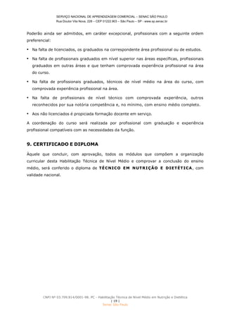 SERVIÇO NACIONAL DE APRENDIZAGEM COMERCIAL – SENAC SÃO PAULO
Rua Doutor Vila Nova, 228 – CEP 01222.903 – São Paulo – SP - www.sp.senac.br
CNPJ Nº 03.709.814/0001-98. PC - Habilitação Técnica de Nível Médio em Nutrição e Dietética
| 19 |
Senac São Paulo
Poderão ainda ser admitidos, em caráter excepcional, profissionais com a seguinte ordem
preferencial:
 Na falta de licenciados, os graduados na correspondente área profissional ou de estudos.
 Na falta de profissionais graduados em nível superior nas áreas específicas, profissionais
graduados em outras áreas e que tenham comprovada experiência profissional na área
do curso.
 Na falta de profissionais graduados, técnicos de nível médio na área do curso, com
comprovada experiência profissional na área.
 Na falta de profissionais de nível técnico com comprovada experiência, outros
reconhecidos por sua notória competência e, no mínimo, com ensino médio completo.
 Aos não licenciados é propiciada formação docente em serviço.
A coordenação do curso será realizada por profissional com graduação e experiência
profissional compatíveis com as necessidades da função.
9. CERTIFICADO E DIPLOMA
Àquele que concluir, com aprovação, todos os módulos que compõem a organização
curricular desta Habilitação Técnica de Nível Médio e comprovar a conclusão do ensino
médio, será conferido o diploma de TÉCNICO EM NUTRIÇÃO E DIETÉTICA, com
validade nacional.
 