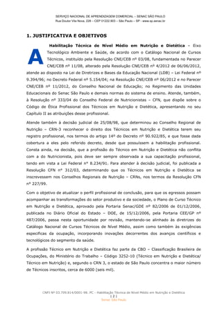 SERVIÇO NACIONAL DE APRENDIZAGEM COMERCIAL – SENAC SÃO PAULO
Rua Doutor Vila Nova, 228 – CEP 01222.903 – São Paulo – SP - www.sp.senac.br
CNPJ Nº 03.709.814/0001-98. PC - Habilitação Técnica de Nível Médio em Nutrição e Dietética
| 2 |
Senac São Paulo
1. JUSTIFICATIVA E OBJETIVOS
Habilitação Técnica de Nível Médio em Nutrição e Dietética – Eixo
Tecnológico Ambiente e Saúde, de acordo com o Catálogo Nacional de Cursos
Técnicos, instituído pela Resolução CNE/CEB nº 03/08, fundamentada no Parecer
CNE/CEB nº 11/08, alterado pela Resolução CNE/CEB nº 4/2012 de 06/06/2012,
atende ao disposto na Lei de Diretrizes e Bases da Educação Nacional (LDB) – Lei Federal nº
9.394/96; no Decreto Federal nº 5.154/04; na Resolução CNE/CEB nº 06/2012 e no Parecer
CNE/CEB nº 11/2012, do Conselho Nacional de Educação; no Regimento das Unidades
Educacionais do Senac São Paulo e demais normas do sistema de ensino. Atende, também,
à Resolução nº 333/04 do Conselho Federal de Nutricionistas – CFN, que dispõe sobre o
Código de Ética Profissional dos Técnicos em Nutrição e Dietética, apresentando no seu
Capítulo II as atribuições desse profissional.
Atende também à decisão judicial de 25/08/98, que determinou ao Conselho Regional de
Nutrição – CRN-3 reconhecer o direito dos Técnicos em Nutrição e Dietética terem seu
registro profissional, nos termos do artigo 14º do Decreto nº 90.922/85, e que fosse dada
cobertura a eles pelo referido decreto, desde que possuíssem a habilitação profissional.
Consta ainda, na decisão, que a profissão do Técnico em Nutrição e Dietética não conflita
com a do Nutricionista, pois deve ser sempre observada a sua capacitação profissional,
tendo em vista a Lei Federal n° 8.234/91. Para atender à decisão judicial, foi publicada a
Resolução CFN n° 312/03, determinando que os Técnicos em Nutrição e Dietética se
inscrevessem nos Conselhos Regionais de Nutrição – CRNs, nos termos da Resolução CFN
n° 227/99.
Com o objetivo de atualizar o perfil profissional de conclusão, para que os egressos possam
acompanhar as transformações do setor produtivo e da sociedade, o Plano de Curso Técnico
em Nutrição e Dietética, aprovado pela Portaria Senac/GDE nº 82/2006 de 01/12/2006,
publicada no Diário Oficial do Estado – DOE, de 15/12/2006, pela Portaria CEE/GP nº
487/2006, passa nesta oportunidade por revisão, mantendo-se alinhado às diretrizes do
Catálogo Nacional de Cursos Técnicos de Nível Médio, assim como também às exigências
especificas da ocupação, incorporando inovações decorrentes dos avanços científicos e
tecnológicos do segmento da saúde.
A profissão Técnico em Nutrição e Dietética faz parte da CBO – Classificação Brasileira de
Ocupações, do Ministério do Trabalho – Código 3252-10 (Técnico em Nutrição e Dietética/
Técnico em Nutrição) e, segundo o CRN 3, o estado de São Paulo concentra o maior número
de Técnicos inscritos, cerca de 6000 (seis mil).
A
 