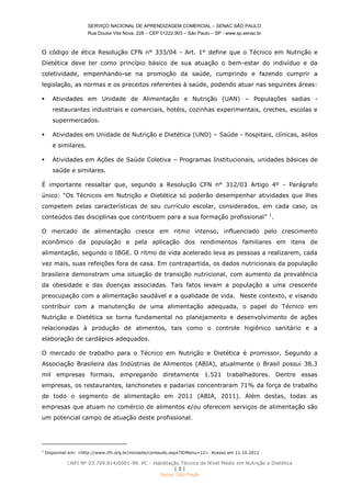 SERVIÇO NACIONAL DE APRENDIZAGEM COMERCIAL – SENAC SÃO PAULO
Rua Doutor Vila Nova, 228 – CEP 01222.903 – São Paulo – SP - www.sp.senac.br
CNPJ Nº 03.709.814/0001-98. PC - Habilitação Técnica de Nível Médio em Nutrição e Dietética
| 3 |
Senac São Paulo
O código de ética Resolução CFN n° 333/04 - Art. 1° define que o Técnico em Nutrição e
Dietética deve ter como princípio básico de sua atuação o bem-estar do indivíduo e da
coletividade, empenhando-se na promoção da saúde, cumprindo e fazendo cumprir a
legislação, as normas e os preceitos referentes à saúde, podendo atuar nas seguintes áreas:
 Atividades em Unidade de Alimentação e Nutrição (UAN) – Populações sadias -
restaurantes industriais e comerciais, hotéis, cozinhas experimentais, creches, escolas e
supermercados.
 Atividades em Unidade de Nutrição e Dietética (UND) – Saúde - hospitais, clínicas, asilos
e similares.
 Atividades em Ações de Saúde Coletiva – Programas Institucionais, unidades básicas de
saúde e similares.
É importante ressaltar que, segundo a Resolução CFN n° 312/03 Artigo 4º - Parágrafo
único: “Os Técnicos em Nutrição e Dietética só poderão desempenhar atividades que lhes
competem pelas características de seu currículo escolar, considerados, em cada caso, os
conteúdos das disciplinas que contribuem para a sua formação profissional” 1
.
O mercado de alimentação cresce em ritmo intenso, influenciado pelo crescimento
econômico da população e pela aplicação dos rendimentos familiares em itens de
alimentação, segundo o IBGE. O ritmo de vida acelerado leva as pessoas a realizarem, cada
vez mais, suas refeições fora de casa. Em contrapartida, os dados nutricionais da população
brasileira demonstram uma situação de transição nutricional, com aumento da prevalência
da obesidade e das doenças associadas. Tais fatos levam a população a uma crescente
preocupação com a alimentação saudável e a qualidade de vida. Neste contexto, e visando
contribuir com a manutenção de uma alimentação adequada, o papel do Técnico em
Nutrição e Dietética se torna fundamental no planejamento e desenvolvimento de ações
relacionadas à produção de alimentos, tais como o controle higiênico sanitário e a
elaboração de cardápios adequados.
O mercado de trabalho para o Técnico em Nutrição e Dietética é promissor. Segundo a
Associação Brasileira das Indústrias de Alimentos (ABIA), atualmente o Brasil possui 38,3
mil empresas formais, empregando diretamente 1.521 trabalhadores. Dentre essas
empresas, os restaurantes, lanchonetes e padarias concentraram 71% da força de trabalho
de todo o segmento de alimentação em 2011 (ABIA, 2011). Além destas, todas as
empresas que atuam no comércio de alimentos e/ou oferecem serviços de alimentação são
um potencial campo de atuação deste profissional.
1
Disponível em: <http://www.cfn.org.br/novosite/conteudo.aspx?IDMenu=12>. Acesso em 11.10.2012
 