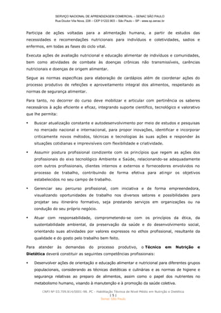 SERVIÇO NACIONAL DE APRENDIZAGEM COMERCIAL – SENAC SÃO PAULO
Rua Doutor Vila Nova, 228 – CEP 01222.903 – São Paulo – SP - www.sp.senac.br
CNPJ Nº 03.709.814/0001-98. PC - Habilitação Técnica de Nível Médio em Nutrição e Dietética
| 5 |
Senac São Paulo
Participa de ações voltadas para a alimentação humana, a partir de estudos das
necessidades e recomendações nutricionais para indivíduos e coletividades, sadios e
enfermos, em todas as fases do ciclo vital.
Executa ações de avaliação nutricional e educação alimentar de indivíduos e comunidades,
bem como atividades de combate às doenças crônicas não transmissíveis, carências
nutricionais e doenças de origem alimentar.
Segue as normas especificas para elaboração de cardápios além de coordenar ações do
processo produtivo de refeições e aproveitamento integral dos alimentos, respeitando as
normas de segurança alimentar.
Para tanto, no decorrer do curso deve mobilizar e articular com pertinência os saberes
necessários à ação eficiente e eficaz, integrando suporte científico, tecnológico e valorativo
que lhe permita:
 Buscar atualização constante e autodesenvolvimento por meio de estudos e pesquisas
no mercado nacional e internacional, para propor inovações, identificar e incorporar
criticamente novos métodos, técnicas e tecnologias às suas ações e responder às
situações cotidianas e imprevisíveis com flexibilidade e criatividade.
 Assumir postura profissional condizente com os princípios que regem as ações dos
profissionais do eixo tecnológico Ambiente e Saúde, relacionando-se adequadamente
com outros profissionais, clientes internos e externos e fornecedores envolvidos no
processo de trabalho, contribuindo de forma efetiva para atingir os objetivos
estabelecidos no seu campo de trabalho.
 Gerenciar seu percurso profissional, com iniciativa e de forma empreendedora,
visualizando oportunidades de trabalho nos diversos setores e possibilidades para
projetar seu itinerário formativo, seja prestando serviços em organizações ou na
condução do seu próprio negócio.
 Atuar com responsabilidade, comprometendo-se com os princípios da ética, da
sustentabilidade ambiental, da preservação da saúde e do desenvolvimento social,
orientando suas atividades por valores expressos no ethos profissional, resultante da
qualidade e do gosto pelo trabalho bem feito.
Para atender às demandas do processo produtivo, o Técnico em Nutrição e
Dietética deverá constituir as seguintes competências profissionais:
 Desenvolver ações de orientação e educação alimentar e nutricional para diferentes grupos
populacionais, considerando as técnicas dietéticas e culinárias e as normas de higiene e
segurança relativas ao preparo de alimentos, assim como o papel dos nutrientes no
metabolismo humano, visando à manutenção e à promoção da saúde coletiva.
 