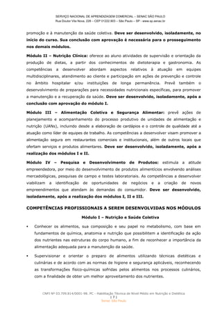 SERVIÇO NACIONAL DE APRENDIZAGEM COMERCIAL – SENAC SÃO PAULO
Rua Doutor Vila Nova, 228 – CEP 01222.903 – São Paulo – SP - www.sp.senac.br
CNPJ Nº 03.709.814/0001-98. PC - Habilitação Técnica de Nível Médio em Nutrição e Dietética
| 7 |
Senac São Paulo
promoção e à manutenção da saúde coletiva. Deve ser desenvolvido, isoladamente, no
início do curso. Sua conclusão com aprovação é necessária para o prosseguimento
nos demais módulos.
Módulo II – Nutrição Clínica: oferece ao aluno atividades de supervisão e orientação da
produção de dietas, a partir dos conhecimentos de dietoterapia e gastronomia. As
competências a desenvolver abordam aspectos relativos à atuação em equipes
multidisciplinares, atendimento ao cliente e participação em ações de prevenção e controle
no âmbito hospitalar e/ou instituições de longa permanência. Prevê também o
desenvolvimento de preparações para necessidades nutricionais específicas, para promover
a manutenção e a recuperação da saúde. Deve ser desenvolvido, isoladamente, após a
conclusão com aprovação do módulo I.
Módulo III – Alimentação Coletiva e Segurança Alimentar: prevê ações de
planejamento e acompanhamento do processo produtivo de unidades de alimentação e
nutrição (UANs), incluindo desde a elaboração de cardápios e o controle de qualidade até a
atuação como líder de equipes de trabalho. As competências a desenvolver visam promover a
alimentação segura em restaurantes comerciais e institucionais, além de outros locais que
ofertam serviços e produtos alimentares. Deve ser desenvolvido, isoladamente, após a
realização dos módulos I e II.
Módulo IV – Pesquisa e Desenvolvimento de Produtos: estimula a atitude
empreendedora, por meio do desenvolvimento de produtos alimentícios envolvendo análises
mercadológicas, pesquisas de campo e testes laboratoriais. As competências a desenvolver
viabilizam a identificação de oportunidades de negócios e a criação de novos
empreendimentos que atendam às demandas do consumidor. Deve ser desenvolvido,
isoladamente, após a realização dos módulos I, II e III.
COMPETÊNCIAS PROFISSIONAIS A SEREM DESENVOLVIDAS NOS MÓDULOS
Módulo I – Nutrição e Saúde Coletiva
 Conhecer os alimentos, sua composição e seu papel no metabolismo, com base em
fundamentos de química, anatomia e nutrição que possibilitem a identificação da ação
dos nutrientes nas estruturas do corpo humano, a fim de reconhecer a importância da
alimentação adequada para a manutenção da saúde.
 Supervisionar e orientar o preparo de alimentos utilizando técnicas dietéticas e
culinárias e de acordo com as normas de higiene e segurança aplicáveis, reconhecendo
as transformações físico-químicas sofridas pelos alimentos nos processos culinários,
com a finalidade de obter um melhor aproveitamento dos nutrientes.
 