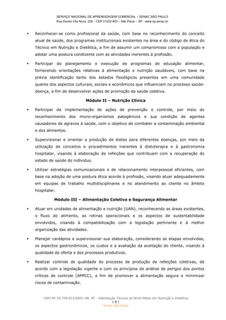 SERVIÇO NACIONAL DE APRENDIZAGEM COMERCIAL – SENAC SÃO PAULO
Rua Doutor Vila Nova, 228 – CEP 01222.903 – São Paulo – SP - www.sp.senac.br
CNPJ Nº 03.709.814/0001-98. PC - Habilitação Técnica de Nível Médio em Nutrição e Dietética
| 8 |
Senac São Paulo
 Reconhecer-se como profissional da saúde, com base no reconhecimento do conceito
atual de saúde, dos programas institucionais existentes na área e do código de ética do
Técnico em Nutrição e Dietética, a fim de assumir um compromisso com a população e
adotar uma postura condizente com as atividades inerentes à profissão.
 Participar do planejamento e execução de programas de educação alimentar,
fornecendo orientações relativas à alimentação e nutrição saudáveis, com base na
prévia identificação tanto dos estados fisiológicos presentes em uma comunidade
quanto dos aspectos culturais, sociais e econômicos que influenciam no processo saúde-
doença, a fim de desenvolver ações de promoção da saúde coletiva.
Módulo II – Nutrição Clínica
 Participar da implementação de ações de prevenção e controle, por meio do
reconhecimento dos micro-organismos patogênicos e sua condição de agentes
causadores de agravos à saúde, com o objetivo de combater a contaminação ambiental
e dos alimentos.
 Supervisionar e orientar a produção de dietas para diferentes doenças, por meio da
utilização de conceitos e procedimentos inerentes à dietoterapia e à gastronomia
hospitalar, visando à elaboração de refeições que contribuam com a recuperação do
estado de saúde do individuo.
 Utilizar estratégias comunicacionais e de relacionamento interpessoal eficientes, com
base na adoção de uma postura ética acorde à profissão, visando atuar adequadamente
em equipes de trabalho multidisciplinares e no atendimento ao cliente no âmbito
hospitalar.
Módulo III – Alimentação Coletiva e Segurança Alimentar
 Atuar em unidades de alimentação e nutrição (UAN), reconhecendo as áreas existentes,
o fluxo do alimento, as rotinas operacionais e os aspectos de sustentabilidade
envolvidos, visando à compatibilização com a legislação pertinente e à melhor
organização das atividades.
 Planejar cardápios e supervisionar sua elaboração, considerando as etapas envolvidas,
os aspectos gastronômicos, os custos e a avaliação da aceitação do cliente, visando à
qualidade da oferta e dos processos produtivos.
 Realizar controle de qualidade do processo de produção de refeições coletivas, de
acordo com a legislação vigente e com os princípios de análise de perigos dos pontos
críticos de controle (APPCC), a fim de promover a alimentação segura e minimizar
riscos de contaminação.
 