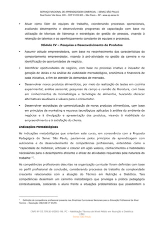 SERVIÇO NACIONAL DE APRENDIZAGEM COMERCIAL – SENAC SÃO PAULO
Rua Doutor Vila Nova, 228 – CEP 01222.903 – São Paulo – SP - www.sp.senac.br
CNPJ Nº 03.709.814/0001-98. PC - Habilitação Técnica de Nível Médio em Nutrição e Dietética
| 9 |
Senac São Paulo
 Atuar como líder de equipes de trabalho, coordenando processos operacionais,
avaliando desempenho e desenvolvendo programas de capacitação com base na
utilização de técnicas de liderança e estratégias de gestão de pessoas, visando à
retenção de talentos e ao aperfeiçoamento constante de equipes e processos.
Módulo IV – Pesquisa e Desenvolvimento de Produtos
 Assumir atitude empreendedora, com base no reconhecimento das características do
comportamento empreendedor, visando à pró-atividade na gestão da carreira e na
identificação de oportunidades de negócio.
 Identificar oportunidades de negócio, com base no processo criativo e inovador de
geração de ideias e na análise da viabilidade mercadológica, econômica e financeira de
cada iniciativa, a fim de atender às demandas de mercado.
 Desenvolver novos produtos alimentícios, por meio da realização de testes em cozinha
experimental, análise sensorial, pesquisas de campo e revisão de literatura, com base
em conhecimentos de bromatologia e tecnologia de alimentos, buscando oferecer
alternativas saudáveis e viáveis para o consumidor.
 Desenvolver estratégias de comercialização de novos produtos alimentícios, com base
em princípios de marketing e recursos tecnológicos aplicados à análise do ambiente de
negócios e à divulgação e apresentação dos produtos, visando à viabilidade do
empreendimento e à satisfação do cliente.
Indicações Metodológicas
As indicações metodológicas que orientam este curso, em consonância com a Proposta
Pedagógica do Senac São Paulo, pautam-se pelos princípios da aprendizagem com
autonomia e do desenvolvimento de competências profissionais, entendidas como a
“capacidade de mobilizar, articular e colocar em ação valores, conhecimentos e habilidades
necessários para o desempenho eficiente e eficaz de atividades requeridas pela natureza do
trabalho” 2
.
As competências profissionais descritas na organização curricular foram definidas com base
no perfil profissional de conclusão, considerando processos de trabalho de complexidade
crescente relacionados com a atuação do Técnico em Nutrição e Dietética. Tais
competências desenham um caminho metodológico que privilegia a prática pedagógica
contextualizada, colocando o aluno frente a situações problemáticas que possibilitem o
2
Definição de competência profissional presente nas Diretrizes Curriculares Nacionais para a Educação Profissional de Nível
Técnico – Resolução CNE/CEB nº 04/99.
 