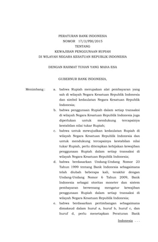 Indonesia . . .
PERATURAN BANK INDONESIA
NOMOR 17/3/PBI/2015
TENTANG
KEWAJIBAN PENGGUNAAN RUPIAH
DI WILAYAH NEGARA KESATUAN REPUBLIK INDONESIA
DENGAN RAHMAT TUHAN YANG MAHA ESA
GUBERNUR BANK INDONESIA,
Menimbang : a. bahwa Rupiah merupakan alat pembayaran yang
sah di wilayah Negara Kesatuan Republik Indonesia
dan simbol kedaulatan Negara Kesatuan Republik
Indonesia;
b. bahwa penggunaan Rupiah dalam setiap transaksi
di wilayah Negara Kesatuan Republik Indonesia juga
diperlukan untuk mendukung tercapainya
kestabilan nilai tukar Rupiah;
c. bahwa untuk mewujudkan kedaulatan Rupiah di
wilayah Negara Kesatuan Republik Indonesia dan
untuk mendukung tercapainya kestabilan nilai
tukar Rupiah, perlu diterapkan kebijakan kewajiban
penggunaan Rupiah dalam setiap transaksi di
wilayah Negara Kesatuan Republik Indonesia;
d. bahwa berdasarkan Undang-Undang Nomor 23
Tahun 1999 tentang Bank Indonesia sebagaimana
telah diubah beberapa kali, terakhir dengan
Undang-Undang Nomor 6 Tahun 2009, Bank
Indonesia sebagai otoritas moneter dan sistem
pembayaran berwenang mengatur kewajiban
penggunaan Rupiah dalam setiap transaksi di
wilayah Negara Kesatuan Republik Indonesia;
e. bahwa berdasarkan pertimbangan sebagaimana
dimaksud dalam huruf a, huruf b, huruf c, dan
huruf d, perlu menetapkan Peraturan Bank
 