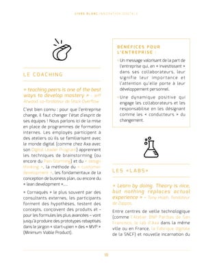 L I V R E B L A N C I N N O VAT I O N D I G I TA L E
10
L E C OA C H I N G
« teaching peers is one of the best
ways to develop mastery » - Jeff
Atwood, co-fondateur de Stack Overflow
C’est bien connu : pour que l’entreprise
change, il faut changer l’état d’esprit de
ses équipes ! Nous parlons ici de la mise
en place de programmes de formation
internes. Les employés participent à
des ateliers où ils se familiarisent avec
le monde digital (comme chez Axa avec
son Digital Leader Program) apprennent
les techniques de brainstorming (ou
encore du Pain Storming) et du « design
thinking », la méthode du « customer
development », les fondamentaux de la
conception de business plan, ou encore du
« lean development »,…
« Cornaqués » le plus souvent par des
consultants externes, les participants
forment des hypothèses, testent des
concepts, conçoivent des produits et -
pour les formules les plus avancées – vont
jusqu’à produire des prototypes rebaptisés
dans le jargon « start-upien » des « MVP »
(Minimum Viable Product).
B É N É F I C E S P O U R
L’ E N T R E P R I S E   :
› Un message valorisant de la part de
l’entreprise qui, en « investissant »
dans ses collaborateurs, leur
signifie leur importance et
l’attention qu’elle porte à leur
développement personnel.
› Une dynamique positive qui
engage les collaborateurs et les
responsabilise en les désignant
comme les « conducteurs » du
changement.
L E S « L A B S »
« Learn by doing. Theory is nice,
but nothing replaces actual
experience » - Tony Hsieh, fondateur
de Zappos.
Entre centres de veille technologique
(comme l’Atelier BNP Paribas de San
Francisco, le lab d’Axa dans la même
ville ou en France, la Fabrique digitale
de la SNCF) et nouvelle incarnation du
 