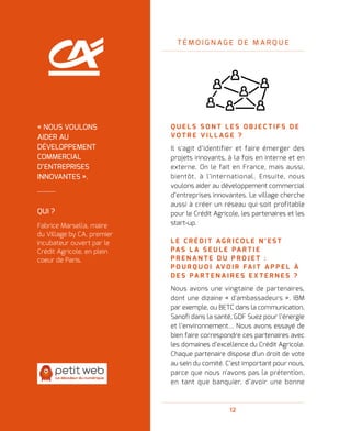 12
T É M O I G N A G E D E M A R Q U E
Q U E L S S O N T L E S O B J E C T I F S D E
V O T R E V I L L A G E   ?
Il s'agit d’identifier et faire émerger des
projets innovants, à la fois en interne et en
externe. On le fait en France, mais aussi,
bientôt, à l’international. Ensuite, nous
voulons aider au développement commercial
d’entreprises innovantes. Le village cherche
aussi à créer un réseau qui soit profitable
pour le Crédit Agricole, les partenaires et les
start-up.
L E C R É D I T A G R I C O L E N ' E S T
PA S L A S E U L E PA R T I E
P R E N A N T E D U P R O J E T   :
P O U R Q U O I AV O I R FA I T A P P E L À
D E S PA R T E N A I R E S E X T E R N E S   ?
Nous avons une vingtaine de partenaires,
dont une dizaine « d'ambassadeurs ». IBM
par exemple, ou BETC dans la communication,
Sanofi dans la santé, GDF Suez pour l’énergie
et l’environnement… Nous avons essayé de
bien faire correspondre ces partenaires avec
les domaines d’excellence du Crédit Agricole.
Chaque partenaire dispose d'un droit de vote
au sein du comité. C’est important pour nous,
parce que nous n'avons pas la prétention,
en tant que banquier, d’avoir une bonne
QUI ?
Fabrice Marsella, maire
du Village by CA, premier
incubateur ouvert par le
Crédit Agricole, en plein
coeur de Paris.
« NOUS VOULONS
AIDER AU
DÉVELOPPEMENT
COMMERCIAL
D’ENTREPRISES
INNOVANTES ».
 