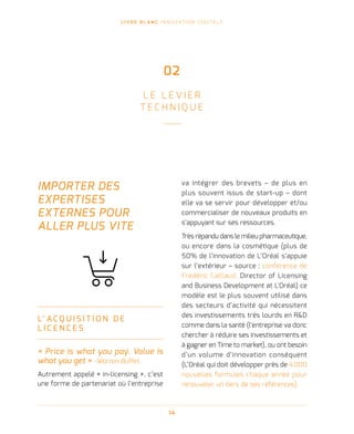 L I V R E B L A N C I N N O VAT I O N D I G I TA L E
14
IMPORTER DES
EXPERTISES
EXTERNES POUR
ALLER PLUS VITE
L’ A C Q U I S I T I O N D E
L I C E N C E S
« Price is what you pay. Value is
what you get » -Warren Buffet.
Autrement appelé « in-licensing », c’est
une forme de partenariat où l’entreprise
va intégrer des brevets – de plus en
plus souvent issus de start-up – dont
elle va se servir pour développer et/ou
commercialiser de nouveaux produits en
s’appuyant sur ses ressources.
Très répandu dans le milieu pharmaceutique,
ou encore dans la cosmétique (plus de
50% de l’innovation de L’Oréal s’appuie
sur l’extérieur – source : conférence de
Frédéric Caillaud, Director of Licensing
and Business Development at L'Oréal) ce
modèle est le plus souvent utilisé dans
des secteurs d’activité qui nécessitent
des investissements très lourds en RD
comme dans la santé (l’entreprise va donc
chercher à réduire ses investissements et
à gagner en Time to market), ou ont besoin
d’un volume d’innovation conséquent
(L’Oréal qui doit développer près de 4 000
nouvelles formules chaque année pour
renouveler un tiers de ses références).
02
L E L E V I E R
T E C H N I Q U E
 