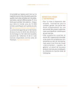 L I V R E B L A N C I N N O VAT I O N D I G I TA L E
15
Un procédé qui repose avant tout sur la
capacité à sourcer des innovations, puis à les
qualifier (sont-elles véritablement nouvelles,
sont-elles vraiment différenciantes ?). Si la
tâche peut sembler herculéenne - chaque
jour dans le monde, plus de 15 000
articles scientifiques sont publiés et près
de 500 nouveaux brevets sont déposés –
la connectivité apportée par le Net facilite
de plus en plus la tâche des directeurs
du licensing, et a fait naître de nouvelles
solutions de « détection et de tri » des
licences disponibles comme celle de
Thomson, Thomson Innovation.
B É N É F I C E S P O U R
L’ E N T R E P R I S E   :
› Pour la mise à disposition des
brevets, l’entreprise pourra
compter garder une partie des
droits d’exploitations (ou une
exclusivité) des projets supportés,
mais aussi bénéficier d’extensions
de ses marchés.
› Côté plateforme ouvertes et
autres API, l’opportunité d’accéder
à des pools de compétences non-
existantes au sein de l’entreprise,
mais aussi à une force de travail
« démultipliée », capable de
générer un volant de nouveaux
produits / services plus conséquent,
ou d’étendre le marché initial de
l’entreprise.
 