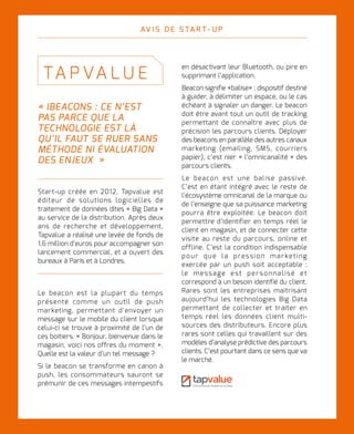 L I V R E B L A N C I N N O VAT I O N D I G I TA L E
16
« IBEACONS : CE N’EST
PAS PARCE QUE LA
TECHNOLOGIE EST LÀ
QU’IL FAUT SE RUER SANS
MÉTHODE NI ÉVALUATION
DES ENJEUX  »
TA P VA LU E
Start-up créée en 2012, Tapvalue est
éditeur de solutions logicielles de
traitement de données dites « Big Data »
au service de la distribution. Après deux
ans de recherche et développement,
Tapvalue a réalisé une levée de fonds de
1,6 million d’euros pour accompagner son
lancement commercial, et a ouvert des
bureaux à Paris et à Londres.
AV I S D E S TA R T - U P
Le beacon est la plupart du temps
présenté comme un outil de push
marketing, permettant d’envoyer un
message sur le mobile du client lorsque
celui-ci se trouve à proximité de l’un de
ces boitiers. « Bonjour, bienvenue dans le
magasin, voici nos offres du moment ».
Quelle est la valeur d’un tel message ?
Si le beacon se transforme en canon à
push, les consommateurs sauront se
prémunir de ces messages intempestifs
en désactivant leur Bluetooth, ou pire en
supprimant l’application.
Beacon signifie «balise» : dispositif destiné
à guider, à délimiter un espace, ou le cas
échéant à signaler un danger. Le beacon
doit être avant tout un outil de tracking
permettant de connaître avec plus de
précision les parcours clients. Déployer
des beacons en parallèle des autres canaux
marketing (emailing, SMS, courriers
papier), c’est nier « l’omnicanalité » des
parcours clients.
Le beacon est une balise passive.
C’est en étant intégré avec le reste de
l’écosystème omnicanal de la marque ou
de l’enseigne que sa puissance marketing
pourra être exploitée. Le beacon doit
permettre d’identifier en temps réel le
client en magasin, et de connecter cette
visite au reste du parcours, online et
offline. C’est la condition indispensable
pour que la pression marketing
exercée par un push soit acceptable :
le message est personnalisé et
correspond à un besoin identifié du client.
Rares sont les entreprises maitrisant
aujourd’hui les technologies Big Data
permettant de collecter et traiter en
temps réel les données client multi-
sources des distributeurs. Encore plus
rares sont celles qui travaillent sur des
modèles d’analyse prédictive des parcours
clients. C’est pourtant dans ce sens que va
le marché.
 