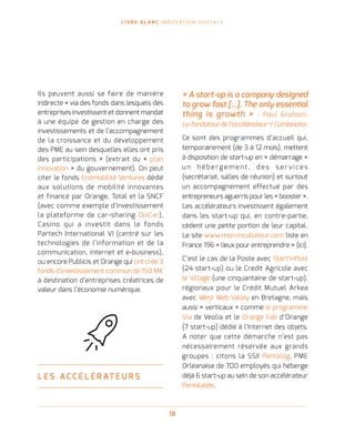 L I V R E B L A N C I N N O VAT I O N D I G I TA L E
18
Ils peuvent aussi se faire de manière
indirecte « via des fonds dans lesquels des
entreprises investissent et donnent mandat
à une équipe de gestion en charge des
investissements et de l’accompagnement
de la croissance et du développement
des PME au sein desquelles elles ont pris
des participations » (extrait du « plan
innovation » du gouvernement). On peut
citer le fonds Ecomobilité Ventures dédié
aux solutions de mobilité innovantes
et financé par Orange, Total et la SNCF
(avec comme exemple d’investissement
la plateforme de car-sharing OuiCar),
Casino qui a investit dans le fonds
Partech International VI (centré sur les
technologies de l’information et de la
communication, internet et e-business),
ou encore Publicis et Orange qui ont créé 3
fonds d’investissement commun de 150 M €
à destination d’entreprises créatrices de
valeur dans l’économie numérique.
L E S A C C É L É R AT E U R S
« A start-up is a company designed
to grow fast […]. The only essential
thing is growth » - Paul Graham,
co-fondateur de l’accélérateur Y Combinator.
Ce sont des programmes d’accueil qui,
temporairement (de 3 à 12 mois), mettent
à disposition de start-up en « démarrage »
u n hé be r ge me nt , d e s s e r v i ce s
(secrétariat, salles de réunion) et surtout
un accompagnement effectué par des
entrepreneurs aguerris pour les « booster ».
Les accélérateurs investissent également
dans les start-up qui, en contre-partie,
cèdent une petite portion de leur capital.
Le site www.mon-incubateur.com liste en
France 196 « lieux pour entreprendre » (ici).
C’est le cas de la Poste avec Start’inPost
(24 start-up) ou le Credit Agricole avec
le Village (une cinquantaine de start-up),
régionaux pour le Crédit Mutuel Arkea
avec West Web Valley en Bretagne, mais
aussi « verticaux » comme le programme
Via de Veolia et le Orange Fab d’Orange
(7 start-up) dédié à l’Internet des objets.
A noter que cette démarche n’est pas
nécessairement réservée aux grands
groupes : citons la SSII Pentalog, PME
Orléanaise de 700 employés qui héberge
déjà 6 start-up au sein de son accélérateur
Pentalabbs.
 