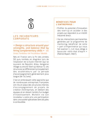 L I V R E B L A N C I N N O VAT I O N D I G I TA L E
19
L E S I N C U B AT E U R S
C O R P O R AT E
« Design a structure around your
strengths, and balance that by
hiring complementary skills » - Bill
Gross, fondateur de l’incubateur Idealab.
Nés en France vers la fin des années
90 puis tombés en disgrâce lors de
l’explosion de la bulle internet (qui se
souvient de Republic Alley, Kangaroo
Village ou encore Start-up Avenue ?), ces
structures se différencient principalement
des accélérateurs par la période
d’accompagnement généralement plus
longue (de 1 à 2 ans).
C’est en embrassant cette approche que
de nombreuses entreprises françaises
ont mis en place des structures internes
d’accompagnement de projets de
création d’entreprises, en dédiant des
équipes et en dotant l’entité d’un budget
d’investissement. Michelin via son
incubateur a ainsi pris une participation
dans une société spécialisée dans les piles
à combustible.
B É N É F I C E S P O U R
L’ E N T R E P R I S E   :
› Profiter du potentiel d’innovation
des start-up et accéder à des
projets qui répondent à un intérêt
industriel direct.
› Via les interactions permanentes
générées par le programme de
mentoring, bénéficier de cette
« part d’impertinence qui nous
fait avancer […] et nous oblige à
bousculer notre état d’esprit »
(Patrick Ropert, SNCF).
 