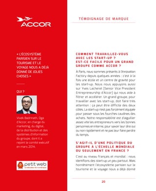 20
T É M O I G N A G E D E M A R Q U E
C O M M E N T T R AVA I L L E Z - V O U S
AV E C L E S S TA R T - U P   ?
E S T - C E FA C I L E P O U R U N G R A N D
G R O U P E C O M M E A C C O R   ?
À Paris, nous sommes présents à l'Innovation
Factory depuis quelques années : c'est à la
fois une école et un centre de gravité pour
les start-up. Nous nous appuyons aussi
sur Yves Lacheret [Senior Vice President
Entrepreneurship d'Accor] qui nous aide à
filtrer et accélérer. Un grand groupe, pour
travailler avec les start-up, doit faire très
attention : ça peut être difficile des deux
côtés. La start-up n'est pas forcément équipée
pour passer sous les fourches caudines des
achats. Notre responsabilité est d'aiguiller
assez vite les entrepreneurs vers les bonnes
personnes en interne, pour savoir leur dire oui
ou non rapidement et ne pas leur faire perdre
du temps.
S ’ A G I T - I L D ' U N E P O L I T I Q U E D U
G R O U P E À L' É C H E L L E M O N D I A L E
O U S E U L E M E N T E N F R A N C E   ?
C'est au niveau français et mondial : nous
identifions des start-up un peu partout. Mais
honnêtement l'écosystème parisien sur le
tourisme et le voyage nous a déjà donné
QUI ?
Vivek Badrinath, Dga
d'Accor, en charge du
marketing, du digital,
de la distribution et des
systèmes d'information
du groupe, dont il a
rejoint le comité exécutif
en mars 2014.
« L'ÉCOSYSTÈME
PARISIEN SUR LE
TOURISME ET LE
VOYAGE NOUS A DÉJÀ
DONNÉ DE JOLIES
CHOSES »
 