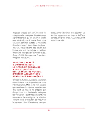 21
L I V R E B L A N C I N N O VAT I O N D I G I TA L E
de jolies choses. Oui, la Californie est
exceptionnelle, mais pour des innovations
à grande échelle, qui ont besoin de capital
pour se développer très vite. Dans notre
cas, nous sommes plutôt à la recherche
de solutions techniques. Dans la plupart
des cas, nous n'avons pas besoin que
l'entreprise soit capitalisée un milliard
de dollars pour pouvoir travailler avec...
De ce côté-là, l'écosystème français et
européen nous suffit.
V O U S AV E Z A C H E T É
À L’ A U T O M N E 2 0 1 4
L A S TA R T - U P F R A N Ç A I S E
W I P O L O, Q U I É D I T E
D E S C A R N E T S D E V OYA G E .
D ' A U T R E S A C Q U I S I T I O N S
S O N T - E L L E S E N V I S A G É E S   ?
On regarde. Surtout, avec cette acquisition,
nous avons montré que nous ne nous
interdisons rien. Mais ça ne veut pas dire
que c'est le seul moyen de travailler avec
des start-up. Wipolo ne propose pas
des produits pour les hôtels, mais pour
les voyageurs : c'est très cohérent avec
notre démarche stratégique, car elle vient
enrichir notre proposition de valeur sur
le parcours client. L'acquisition n'est pas
le seul levier : travailler avec des start-up
en leur apportant un volume d'affaire
conséquent grâce à nos 3 600 hôtels, c'est
aussi notre rôle.
 
