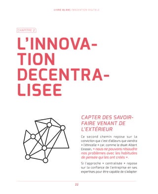 L I V R E B L A N C I N N O VAT I O N D I G I TA L E
22
CAPTER DES SAVOIR-
FAIRE VENANT DE
L’EXTÉRIEUR
Ce second chemin repose sur la
conviction que c’est d’ailleurs que viendra
« l’étincelle » car, comme le disait Albert
Einstein, « nous ne pouvons résoudre
nos problèmes avec les habitudes
de pensée qui les ont créés ».
Si l’approche « centralisée » repose
sur la confiance de l’entreprise en ses
expertises pour être capable de s’adapter
L’INNOVA-
TION
DECENTRA-
LISEE
CHAPITRE 2
 