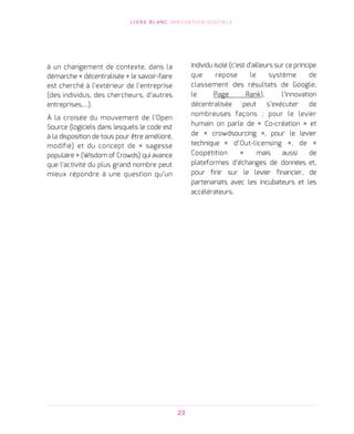 L I V R E B L A N C I N N O VAT I O N D I G I TA L E
23
à un changement de contexte, dans la
démarche « décentralisée » le savoir-faire
est cherché à l’extérieur de l’entreprise
(des individus, des chercheurs, d’autres
entreprises,…).
À la croisée du mouvement de l’Open
Source (logiciels dans lesquels le code est
à la disposition de tous pour être amélioré,
modifié) et du concept de « sagesse
populaire » (Wisdom of Crowds) qui avance
que l’activité du plus grand nombre peut
mieux répondre à une question qu’un          
individu isolé (c’est d’ailleurs sur ce principe
que repose le système de
classement des résultats de Google,
le Page Rank), l’innovation
décentralisée peut s’exécuter de
nombreuses façons : pour le levier
humain on parle de « Co-création » et
de « crowdsourcing », pour le levier
technique « d’Out-licensing », de «
Coopétition » mais aussi de
plateformes d’échanges de données et,
pour finir sur le levier financier, de
partenariats avec les incubateurs et les
accélérateurs.
 