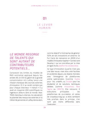 L I V R E B L A N C I N N O VAT I O N D I G I TA L E
24
LE MONDE REGORGE
DE TALENTS QUI
SONT AUTANT DE
CONTRIBUTEURS
POTENTIELS…
Constatant les limites du modèle de
RD centralisé appliqué depuis les
années 80, le CEO du géant de la grande
consommation A.G Lafley lança une
mission d’analyse des sources externes
d’innovation. Et il se rendit compte que
pour chaque chercheur « maison » il y
avait en moyenne 200 scientifiques ou
ingénieurs ailleurs dans le monde. Avec
7500 chercheurs internes, ils calculèrent
le potentiel des ressources externes à 1,5
million de personnes et Lafley donna alors   
comme objectif à l’entreprise de générer
50% de ses innovations en externe. Ce
fut l’acte de naissance en 2000 d’un
modèle d’innovation baptisé « Connect and
Develop » qui se concrétisa par la mise
en ligne d’une plateforme collaborative.  
Ce type d’innovation ouverte n’est pas
une idée neuve, mais elle a été facilitée
et accélérée depuis une dizaine d’années
avec l’émergence de plateformes
online spécialisées (comme Eyeka
pour les créatifs, ou Studyka pour les
étudiants) et de solutions techniques
dédiées (comme Innocentive, Nine
Sigma ou CMNTY). Elle recouvre 2
exécutions principales : les
plateformes de co-création, et celles
de crowdsourcing qui, si elles semblent
très proches dans le principe, n’en
sont pas moins différentes dans
l’exécution.
01
L E L E V I E R
H U M A I N
 