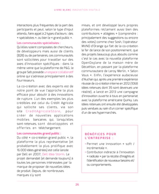 L I V R E B L A N C I N N O VAT I O N D I G I TA L E
26
interactions plus fréquentes de la part des
participants et peut, selon le type d’input
attendu, faire appel à 2 types d’acteurs : des
« spécialistes », ou bien le « grand public ».   
Les communautés spécialisées :
Qu’elles soient composées de chercheurs,
de développeurs mais aussi de clients
(B2B) ou de partenaires, ces communautés
sont sollicitées pour travailler sur des
axes d’innovation spécifiques : dans la
même veine que la plateforme de PG, le
groupe Seb possède un espace collaboratif
online qui s’adresse principalement à des
fournisseurs.
La co-création avec des experts est de
notre point de vue l’approche la plus
efficace pour aboutir à des innovations
de rupture. L'un des exemples les plus
crédibles est celui du Crédit Agricole
qui sollicite ses clients, via son
site CreditAgricoleStore, pour
créer de nouvelles applications
mobiles bancaires qui, lorsqu’elles
sont retenues, sont développées et
offertes en téléchargement.    
Les communautés grand public :
Du côté « co-création grand public », la
plateforme la plus représentative (et
probablement la plus prolifique avec
16 000 idées générées) est celle lancée
par Dell en 2007, Dell Idea Storm. Le
projet demandait (et demande toujours) à
toutes les personnes intéressées par la
marque de proposer de nouvelles idées
de produit. Depuis, de nombreuses
marques s’y sont
mises, et ont développé leurs propres
plateformes réclamant aussi bien des
contributions « allégées » (comprendre :
principalement des suggestions ou encore
des votes) comme chez Sosh, l’opérateur
MVNO d’Orange qui fait de la co-création
le fer de lance de son positionnement, que
des projets beaucoup plus aboutis comme
c’est le cas avec la nouvelle plateforme
OpenOxylane de la maison mère de
Décathlon, en passant par la plateforme
communautaire de Leroy Merlin, « Selon
Vous ». Enfin, l’expérience audacieuse
d’Auchan qui, après une première expérience
réussie de co-création interne en 2012 (1068
idées retenues dont 35 sont devenues une
réalité), a lancé en 2013 une campagne
d’innovation ouverte à tous en partenariat
avec la plateforme américaine Quirky. Les
idées retenues ont ensuite été développées
puis vendues au sein d’un corner spécifique
d’un de ses hypermarchés.
B É N É F I C E S P O U R
L’ E N T R E P R I S E   :
› Permet une innovation « soft /
incrémentale ».
› Contribution indirecte à l’innovation
« radicale » par la récolte d’insights et
l’identification de nouveaux besoins et/
ou comportements.
 