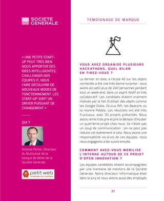 27
T É M O I G N A G E D E M A R Q U E
V O U S AV E Z O R G A N I S É P L U S I E U R S
H A C K AT H O N S , Q U E L B I L A N
E N T I R E Z - V O U S   ?
Le dernier en date, à l’école 42 sur les objets
connectés a été une très bonne surprise : nous
avons accueilli plus de 240 personnes pendant
tout un week-end, dans un esprit festif et très
collaboratif. Les candidats étaient vraiment
motivés par le fait d’utiliser des objets comme
les Google Glass, Oculus Rift, les Beacons ou
la montre Pebble. Les résultats ont été très
fructueux, avec 30 projets présentés. Nous
avons remis trois prix et pris la décision d’incuber
un quatrième projet chez nous. Ce n’était pas
un coup de communication : on ne peut pas
réduire cet événement à cela. Nous avons une
responsabilité vis-à-vis de ces équipes, nous
nous engageons à les suivre ensuite.
C O M M E N T AV E Z - V O U S M O B I L I S É
L’ I N T E R N E A U T O U R D E C E P R O J E T
D ’ O P E N I N N O VAT I O N   ?
Les équipes candidates étaient accompagnées
par une trentaine de mentors de la Société
Générale. Notre directeur informatique était
dans le jury et nous avions aussi des employés
QUI ?
Antoine Pichot, Directeur
du Multicanal de la
banque de détail de la
Société Générale.
« UNE PETITE START-
UP PEUT TRÈS BIEN
NOUS APPORTER DES
IDÉES INTELLIGENTES,
CHALLENGER NOS
ÉQUIPES IT, NOUS
FAIRE DÉCOUVRIR DE
NOUVEAUX MODES DE
FONCTIONNEMENT. LES
START-UP SONT UN
DRIVER PUISSANT DE
CHANGEMENT »
 