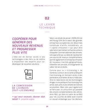 L I V R E B L A N C I N N O VAT I O N D I G I TA L E
29
COOPÉRER POUR
GÉNÉRER DES
NOUVEAUX REVENUS
ET PROGRESSER
PLUS VITE
L’idée est de donner accès à ses
technologies à des tiers ou de mettre
à disposition ses experts pour co-
développer de nouvelles solutions.
L A C O N C E S S I O N
D E L I C E N C E S
( O U T - L I C E N S I N G )
« qui veut recevoir, donner doit
savoir » - proverbe anglais.
Selon une étude de janvier 2008 d’Ernst
and Young, 63% de la valeur des grandes
entreprises européennes est désormais
constituée d’actifs immatériels, un
« capital innovation » qui peut être
valorisé en permettant à d’autres acteurs
d’exploiter commercialement des brevets.
Une approche qui, au-delà de représenter
une source de revenus complémentaire,
permet également à l’entreprise d’investir
de nouveaux marchés géographiques,
d’étendre ses services, et d’augmenter la
valeur de ses produits.
Comme pour le « in-licensing », de
nombreux acteurs de la santé pratiquent
l’out-licensing, en donnant accès à des
partenaires à certaines de leurs molécules.
Ainsi le laboratoire de bio-technologies
Amgen a une politique d’out-licensing très
active, avec près d’une centaine de licences
accessibles. Mais cela peut également
se faire avec un concurrent qui possède
des atouts complémentaires des vôtres.
Ainsi PG, qui dans le cadre de sa RD
pour les couches de bébé avait inventé
un nouvel emballage pour les déchets.
02
L E L E V I E R
T E C H N I Q U E
 